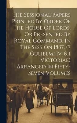 Cover of The Sessional Papers Printed By Order Of The House Of Lords, Or Presented By Royal Command, In The Session 1837, (7 Gulielmi Iv, & 1 Victoriae) Arranged In Fifty-seven Volumes